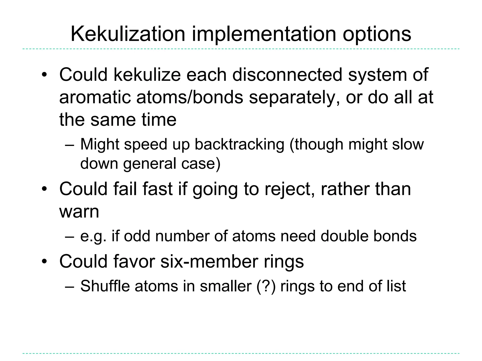 Kekulization implementation options
• Could kekulize each disconnected system of
aromatic atoms/bonds separately, or do all at
the same time
– Might speed up backtracking (though might slow
down general case)
• Could fail fast if going to reject, rather than
warn
– e.g. if odd number of atoms need double bonds
• Could favor six-member rings
– Shuffle atoms in smaller (?) rings to end of list
 