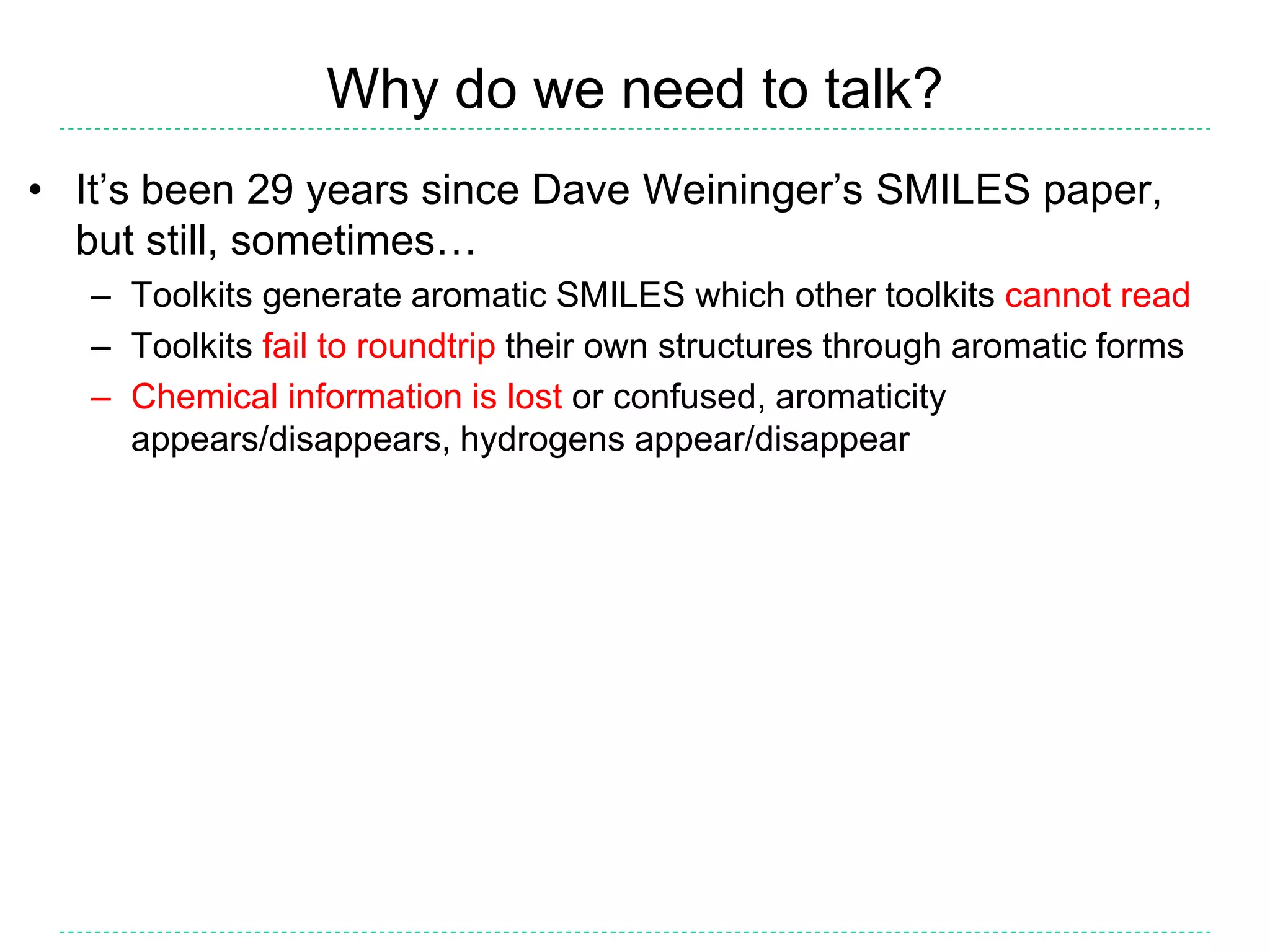 Why do we need to talk?
• It’s been 29 years since Dave Weininger’s SMILES paper,
but still, sometimes…
– Toolkits generate aromatic SMILES which other toolkits cannot read
– Toolkits fail to roundtrip their own structures through aromatic forms
– Chemical information is lost or confused, aromaticity
appears/disappears, hydrogens appear/disappear
 