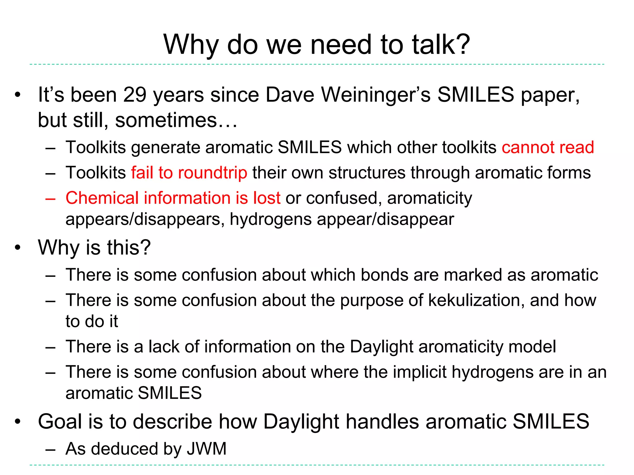 Why do we need to talk?
• It’s been 29 years since Dave Weininger’s SMILES paper,
but still, sometimes…
– Toolkits generate aromatic SMILES which other toolkits cannot read
– Toolkits fail to roundtrip their own structures through aromatic forms
– Chemical information is lost or confused, aromaticity
appears/disappears, hydrogens appear/disappear
• Why is this?
– There is some confusion about which bonds are marked as aromatic
– There is some confusion about the purpose of kekulization, and how
to do it
– There is a lack of information on the Daylight aromaticity model
– There is some confusion about where the implicit hydrogens are in an
aromatic SMILES
• Goal is to describe how Daylight handles aromatic SMILES
– As deduced by JWM
 