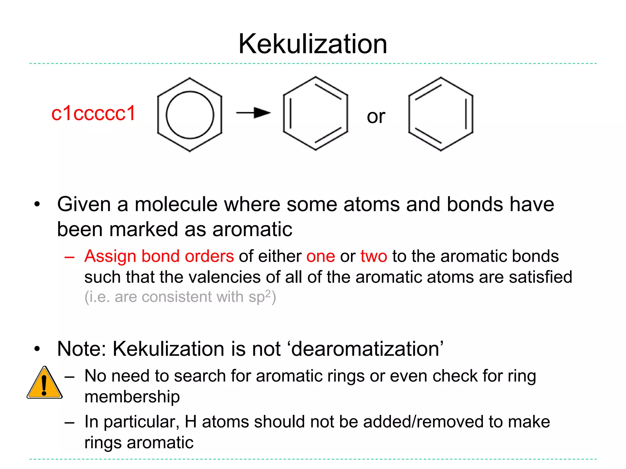 Kekulization
• Given a molecule where some atoms and bonds have
been marked as aromatic
– Assign bond orders of either one or two to the aromatic bonds
such that the valencies of all of the aromatic atoms are satisfied
(i.e. are consistent with sp2)
• Note: Kekulization is not ‘dearomatization’
– No need to search for aromatic rings or even check for ring
membership
– In particular, H atoms should not be added/removed to make
rings aromatic
orc1ccccc1
 