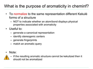 What is the purpose of aromaticity in cheminf?
• To normalize to the same representation different Kekulé
forms of a structure
– NOT to indicate whether an atom/bond displays physical
properties associated with aromaticity
• Useful to:
– generate a canonical representation
– identify stereogenic centers
– generate fingerprints
– match an aromatic query
• Note:
– If the resulting aromatic structure cannot be kekulized then it
should not be aromatized
 