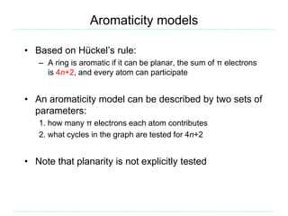 Aromaticity models
• Based on Hückel’s rule:
– A ring is aromatic if it can be planar, the sum of π electrons
is 4n+2, and every atom can participate
• An aromaticity model can be described by two sets of
parameters:
1. how many π electrons each atom contributes
2. what cycles in the graph are tested for 4n+2
• Note that planarity is not explicitly tested
 