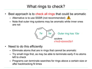What rings to check?
• Best approach is to check all rings that could be aromatic
– Alternative is to use SSSR (not recommended)
– Note that outer ring systems may be aromatic while inner ones
are not
• Need to do this efficiently
– Eliminate atoms that are in rings that cannot be aromatic
– Try small rings first, as may be able to terminate early if no atoms
left to check
– Programs can terminate searches for rings above a certain size or
after backtracking N times
5e-7e-
Outer ring has 10e-
azulene
c1cc2-c(ccccc2)c1
 