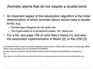Aromatic atoms that do not require a double bond
• An important aspect of the kekulization algorithm is the initial
determination of which aromatic atoms do/not need a double
bond, e.g.
– Pyrrole-type nitrogens do not need one
– The hypervalent N of pyridine-N oxides *do* need one
• For a list, see page 158 of John May’s thesis [1], and also
the associated implementation in Beam [2], or the CDK [3]
[1] Cheminformatics for genome-scale metabolic reconstructions. EMBL-EBI/University of Cambridge, 2014.
(https://www.repository.cam.ac.uk/handle/1810/246652)
[2] https://github.com/johnmay/beam/blob/master/core/src/main/java/uk/ac/ebi/beam/Localise.java
[3]
https://github.com/cdk/cdk/blob/master/base/standard/src/main/java/org/openscience/cdk/aromaticity/Kekulization.java
 