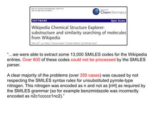 “…we were able to extract some 13,000 SMILES codes for the Wikipedia
entries. Over 600 of these codes could not be processed by the SMILES
parser.
A clear majority of the problems (over 350 cases) was caused by not
respecting the SMILES syntax rules for unsubstituted pyrrole-type
nitrogen. This nitrogen was encoded as n and not as [nH] as required by
the SMILES grammar (so for example benzimidazole was incorrectly
encoded as n2c1ccccc1nc2).”
 