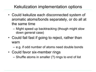 Kekulization implementation options
• Could kekulize each disconnected system of
aromatic atoms/bonds separately, or do all at
the same time
– Might speed up backtracking (though might slow
down general case)
• Could fail fast if going to reject, rather than
warn
– e.g. if odd number of atoms need double bonds
• Could favor six-member rings
– Shuffle atoms in smaller (?) rings to end of list
 