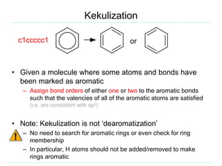 Kekulization
• Given a molecule where some atoms and bonds have
been marked as aromatic
– Assign bond orders of either one or two to the aromatic bonds
such that the valencies of all of the aromatic atoms are satisfied
(i.e. are consistent with sp2)
• Note: Kekulization is not ‘dearomatization’
– No need to search for aromatic rings or even check for ring
membership
– In particular, H atoms should not be added/removed to make
rings aromatic
orc1ccccc1
 