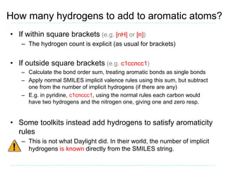 How many hydrogens to add to aromatic atoms?
• If within square brackets (e.g. [nH] or [n])
– The hydrogen count is explic...