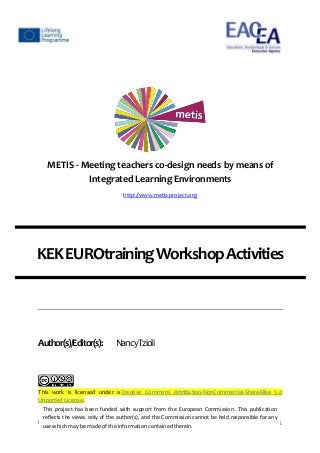 ProjectNumber:531262-LLP-2012-ES-KA3-KA3MP 1
METIS - Meeting teachers co-design needs by means of
Integrated Learning Environments
http://www.metis-project.org
KEKEUROtrainingWorkshopActivities
Author(s)/Editor(s): NancyTzioli
This work is licensed under a Creative Commons Attribution-NonCommercial-ShareAlike 3.0
Unported License.
This project has been funded with support from the European Commission. This publication
reflects the views only of the author(s), and the Commission cannot be held responsible for any
use whichmay be made of the informationcontainedtherein.
 