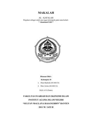 MAKALAH
                    AL - KAFALAH
Diajukan sebagai salah satu tugas kelompok pada mata kuliah :
                     “ Akuntansi LKS “




                      Disusun Oleh :
                       Kelompok 10
                   1. Dian Badriah (081400134)
                   2. Dini Arista (081400132)

                     EKIS A/VI (Enam)


FAKULTAS SYARIAH DAN EKONOMI ISLAM
       INSTITUT AGAMA ISLAM NEGERI
“SULTAN MAULANA HASANUDDIN” BANTEN
                    2011 M / 1432 H
 