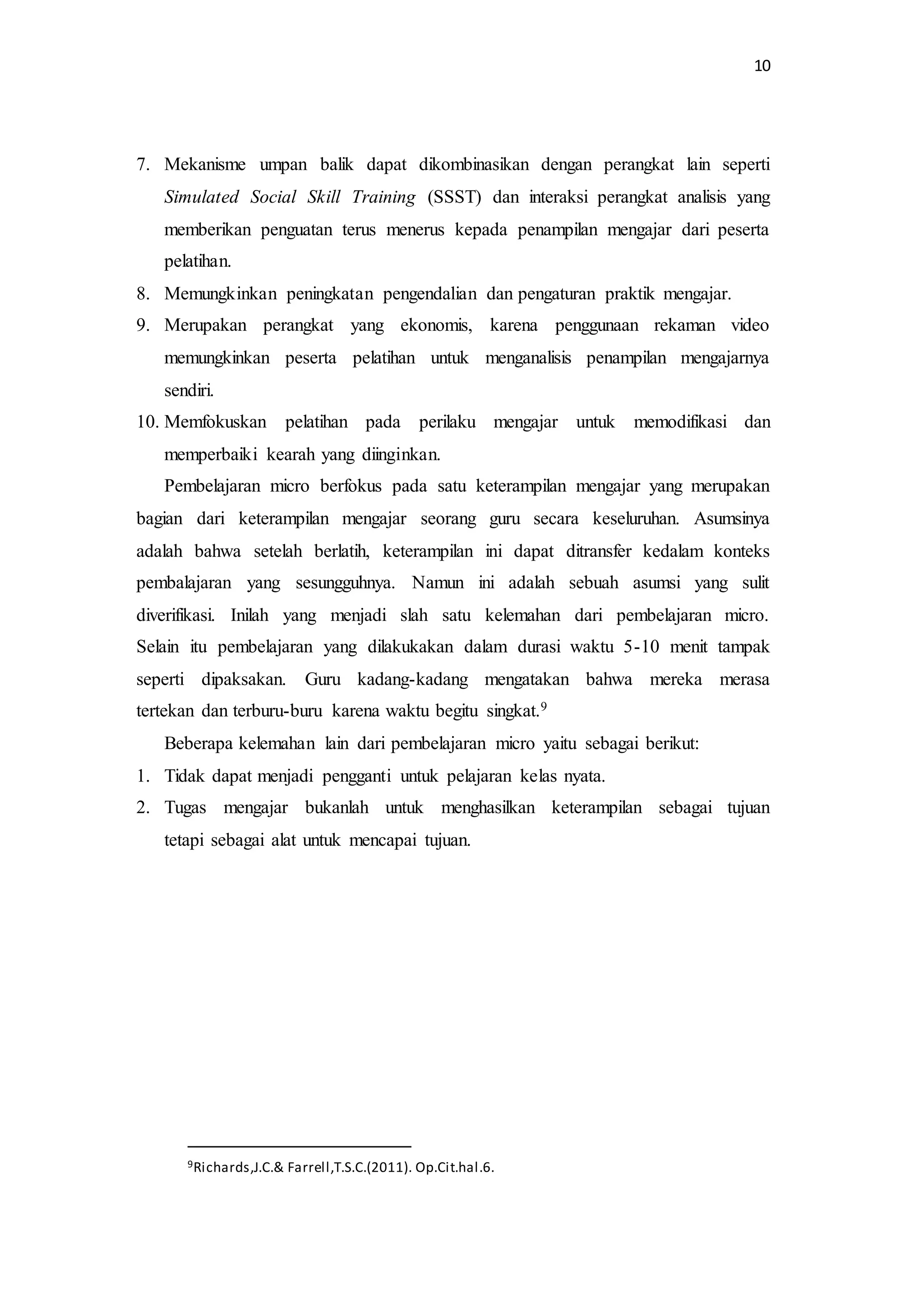 10
7. Mekanisme umpan balik dapat dikombinasikan dengan perangkat lain seperti
Simulated Social Skill Training (SSST) dan interaksi perangkat analisis yang
memberikan penguatan terus menerus kepada penampilan mengajar dari peserta
pelatihan.
8. Memungkinkan peningkatan pengendalian dan pengaturan praktik mengajar.
9. Merupakan perangkat yang ekonomis, karena penggunaan rekaman video
memungkinkan peserta pelatihan untuk menganalisis penampilan mengajarnya
sendiri.
10. Memfokuskan pelatihan pada perilaku mengajar untuk memodifikasi dan
memperbaiki kearah yang diinginkan.
Pembelajaran micro berfokus pada satu keterampilan mengajar yang merupakan
bagian dari keterampilan mengajar seorang guru secara keseluruhan. Asumsinya
adalah bahwa setelah berlatih, keterampilan ini dapat ditransfer kedalam konteks
pembalajaran yang sesungguhnya. Namun ini adalah sebuah asumsi yang sulit
diverifikasi. Inilah yang menjadi slah satu kelemahan dari pembelajaran micro.
Selain itu pembelajaran yang dilakukakan dalam durasi waktu 5-10 menit tampak
seperti dipaksakan. Guru kadang-kadang mengatakan bahwa mereka merasa
tertekan dan terburu-buru karena waktu begitu singkat.9
Beberapa kelemahan lain dari pembelajaran micro yaitu sebagai berikut:
1. Tidak dapat menjadi pengganti untuk pelajaran kelas nyata.
2. Tugas mengajar bukanlah untuk menghasilkan keterampilan sebagai tujuan
tetapi sebagai alat untuk mencapai tujuan.
9Richards,J.C.& Farrell,T.S.C.(2011). Op.Cit.hal.6.
 