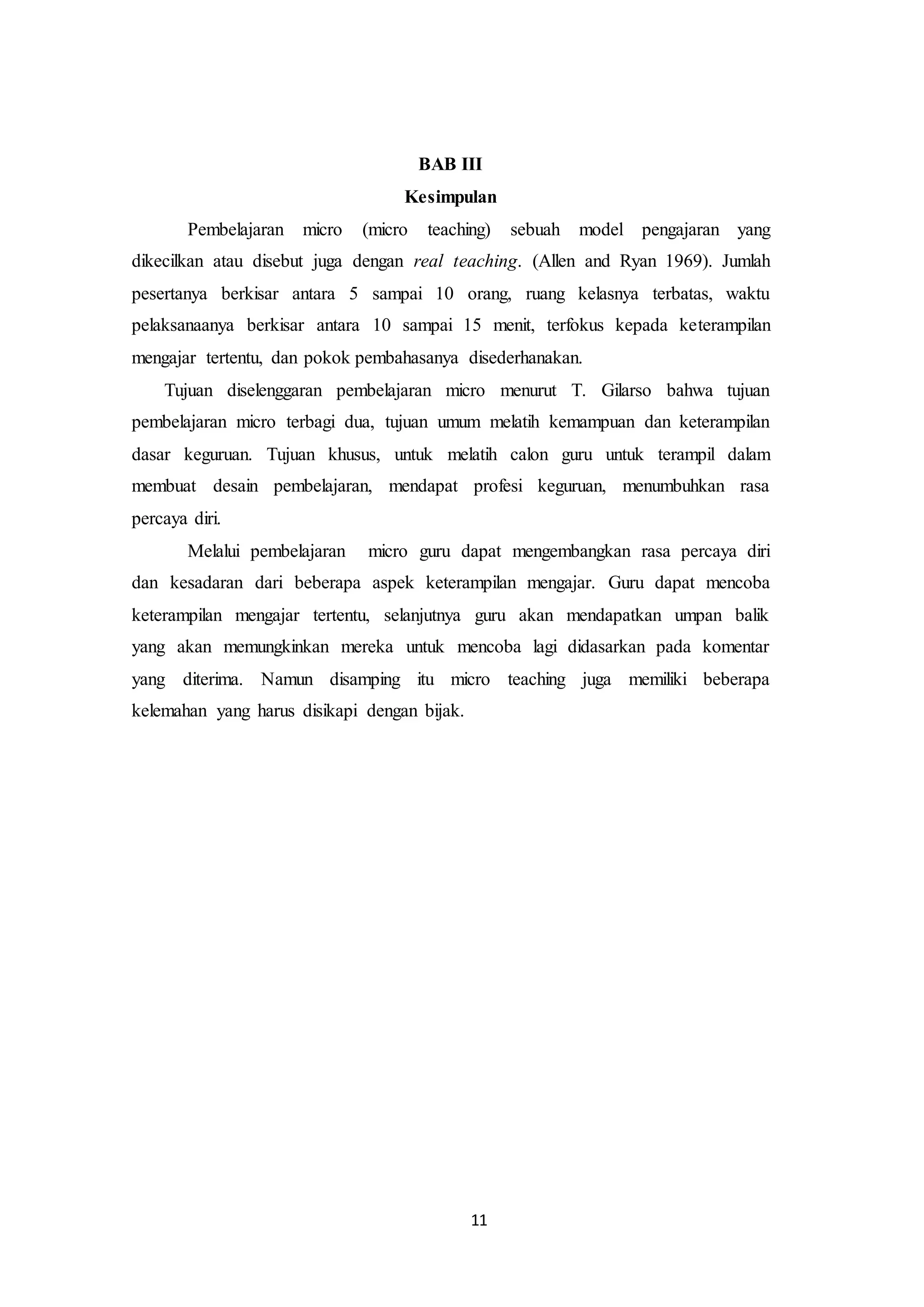 11
BAB III
Kesimpulan
Pembelajaran micro (micro teaching) sebuah model pengajaran yang
dikecilkan atau disebut juga dengan real teaching. (Allen and Ryan 1969). Jumlah
pesertanya berkisar antara 5 sampai 10 orang, ruang kelasnya terbatas, waktu
pelaksanaanya berkisar antara 10 sampai 15 menit, terfokus kepada keterampilan
mengajar tertentu, dan pokok pembahasanya disederhanakan.
Tujuan diselenggaran pembelajaran micro menurut T. Gilarso bahwa tujuan
pembelajaran micro terbagi dua, tujuan umum melatih kemampuan dan keterampilan
dasar keguruan. Tujuan khusus, untuk melatih calon guru untuk terampil dalam
membuat desain pembelajaran, mendapat profesi keguruan, menumbuhkan rasa
percaya diri.
Melalui pembelajaran micro guru dapat mengembangkan rasa percaya diri
dan kesadaran dari beberapa aspek keterampilan mengajar. Guru dapat mencoba
keterampilan mengajar tertentu, selanjutnya guru akan mendapatkan umpan balik
yang akan memungkinkan mereka untuk mencoba lagi didasarkan pada komentar
yang diterima. Namun disamping itu micro teaching juga memiliki beberapa
kelemahan yang harus disikapi dengan bijak.
 