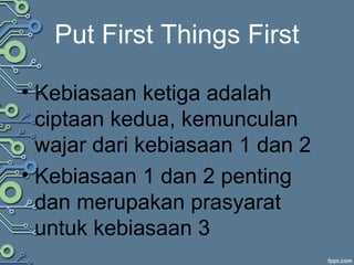 Put First Things First
• Kebiasaan ketiga adalah
ciptaan kedua, kemunculan
wajar dari kebiasaan 1 dan 2
• Kebiasaan 1 dan 2 penting
dan merupakan prasyarat
untuk kebiasaan 3
 
