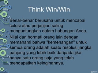 Think Win/Win
• Benar-benar berusaha untuk mencapai
solusi atau perjanjian saling
menguntungkan dalam hubungan Anda.
• Nilai dan hormati orang lain dengan
memahami bahwa "kemenangan" untuk
semua orang adalah suatu resolusi jangka
panjang yang lebih baik daripada jika
hanya satu orang saja yang telah
mendapatkan keinginannya.
 