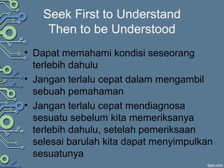 Seek First to Understand
Then to be Understood
• Dapat memahami kondisi seseorang
terlebih dahulu
• Jangan terlalu cepat dalam mengambil
sebuah pemahaman
• Jangan terlalu cepat mendiagnosa
sesuatu sebelum kita memeriksanya
terlebih dahulu, setelah pemeriksaan
selesai barulah kita dapat menyimpulkan
sesuatunya
 