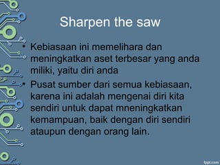 Sharpen the saw
• Kebiasaan ini memelihara dan
meningkatkan aset terbesar yang anda
miliki, yaitu diri anda
• Pusat sumber dari semua kebiasaan,
karena ini adalah mengenai diri kita
sendiri untuk dapat mneningkatkan
kemampuan, baik dengan diri sendiri
ataupun dengan orang lain.
 