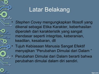 Latar Belakang
• Stephen Covey mengungkapkan filosofi yang
dikenal sebagai Etika Karakter, keberhasilan
diperoleh dari karakteristik yang sangat
mendasar seperti integritas, keberanian,
keadilan, kesabaran, dll
• Tujuh Kebiasaan Manusia Sangat Efektif
menyajikan “Perubahan Dimulai dari Dalam ”
• Perubahan Dimulai dari Dalam berarti bahwa
perubahan dimulai dalam diri sendiri.
 