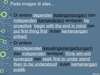 Pada images di atas...
• Di antara dependen(ketergantungan) dan
independen(kemandirian) terdapat, be
proactive, begin with the end in mind dan
put first thing first, itulah kemenangan
pribadi
• Di antara
interdependen(kesalingketergantungan)
dan independen terdapat, think win-win,
synergize dan seek first to under stand
then to be understood, itulah kemenangan
publik
 