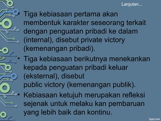 Lanjutan...
• Tiga kebiasaan pertama akan
membentuk karakter seseorang terkait
dengan penguatan pribadi ke dalam
(internal), disebut private victory
(kemenangan pribadi).
• Tiga kebiasaan berikutnya menekankan
kepada penguatan pribadi keluar
(eksternal), disebut
public victory (kemenangan publik).
• Kebiasaan ketujuh merupakan refleksi
sejenak untuk melaku kan pembaruan
yang lebih baik dan kontinu.
 