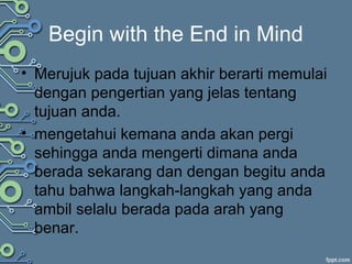 Begin with the End in Mind
• Merujuk pada tujuan akhir berarti memulai
dengan pengertian yang jelas tentang
tujuan anda.
• mengetahui kemana anda akan pergi
sehingga anda mengerti dimana anda
berada sekarang dan dengan begitu anda
tahu bahwa langkah-langkah yang anda
ambil selalu berada pada arah yang
benar.
 