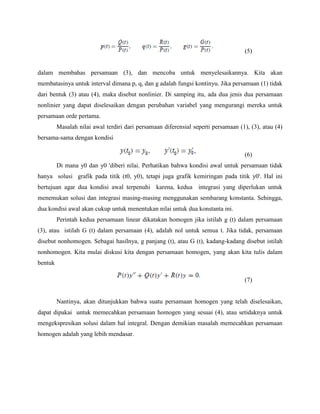 (5)
dalam membahas persamaan (3), dan mencoba untuk menyelesaikannya. Kita akan
membatasinya untuk interval dimana p, q, dan g adalah fungsi kontinyu. Jika persamaan (1) tidak
dari bentuk (3) atau (4), maka disebut nonlinier. Di samping itu, ada dua jenis dua persamaan
nonlinier yang dapat diselesaikan dengan perubahan variabel yang mengurangi mereka untuk
persamaan orde pertama.
Masalah nilai awal terdiri dari persamaan diferensial seperti persamaan (1), (3), atau (4)
bersama-sama dengan kondisi
(6)
Di mana y0 dan y0 'diberi nilai. Perhatikan bahwa kondisi awal untuk persamaan tidak
hanya solusi grafik pada titik (t0, y0), tetapi juga grafik kemiringan pada titik y0'. Hal ini
bertujuan agar dua kondisi awal terpenuhi karena, kedua integrasi yang diperlukan untuk
menemukan solusi dan integrasi masing-masing menggunakan sembarang konstanta. Sehingga,
dua kondisi awal akan cukup untuk menentukan nilai untuk dua konstanta ini.
Perintah kedua persamaan linear dikatakan homogen jika istilah g (t) dalam persamaan
(3), atau istilah G (t) dalam persamaan (4), adalah nol untuk semua t. Jika tidak, persamaan
disebut nonhomogen. Sebagai hasilnya, g panjang (t), atau G (t), kadang-kadang disebut istilah
nonhomogen. Kita mulai diskusi kita dengan persamaan homogen, yang akan kita tulis dalam
bentuk
(7)
Nantinya, akan ditunjukkan bahwa suatu persamaan homogen yang telah diselesaikan,
dapat dipakai untuk memecahkan persamaan homogen yang sesuai (4), atau setidaknya untuk
mengekspresikan solusi dalam hal integral. Dengan demikian masalah memecahkan persamaan
homogen adalah yang lebih mendasar.
 