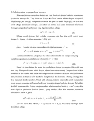 B. Solusi mendasar persamaan linear homogen
Kita mulai dengan membahas dengan apa yang dimaksud dengan koefisien konstan dan
persamaan homogen itu. Yang dimaksud dengan koefisien konstan adalah dengan mengambil
fungsi-fungsi p(t) dan q(t) dengan nilai konstan dan jika kita ambil fungsi g(t) = 0 akan kita
sebut sebagai persamaan homogen. Jadi dalam hal ini kita akan dapat persamaan differensial
homogen dengan koefisien konstan yang dapat dinyatakan sebagai
(8)
Sebagai contoh ilustrasi dari perilaku persamaan orde dua, kita ambil contoh kasus
dimana b = 0 dan a = 1 dalam persamaan (3.2.2), jadi
(9)
Jika c = -1, maka kita akan menemukan solusi dari persamaan y’’= y.
atau (10)
Menarik dalam hal ini, kita punyai dua solusi dalam masalah ini. Dengan cara yang
sama kita juga akan mendapatkan dua solusi untuk c = 1, yakni
(11)
Dapat kita catat bahwa dua solusi itu membedakan dengan persamaan differensial orde
satu yang dibangun oleh satu solusi dengan sebuah konstanta sebarang. Dengan alasan ini kita
memerlukan dua kondisi awal untuk masalah persamaan differensial orde dua. Jadi solusi umum
dari persamaan differensial orde dua harus menghasilkan dua konstanta sebarang sehingga kita
bisa memenuhi kondisi awalnya. Untuk lebih jelasnya, terdapat cara mudah untuk menemukan
solusi umum persamaan differensial orde dua homogen dengan koefisien konstan. Perhatikan
kembali persamaan (8). Dengan mengasumsikan solusinya dalam bentuk y = e( t
), maka kita
akan dapatkan persamaan kuadrat dalam ¸ yang nantinya akan kita namakan persamaan
karakteristik untuk , yakni
(12)
Jadi dua solusi kita adalah y1 = e(¸+t) dan y2 = e(¸¡t), dan solusi umumnya dapat
dinyatakan sebagai
 