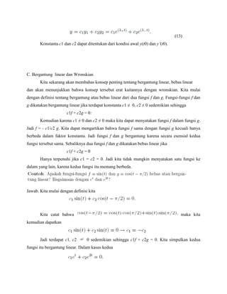 (13)
Konstanta c1 dan c2 dapat ditentukan dari kondisi awal y(t0) dan y’(t0).
C. Bergantung linear dan Wronskian
Kita sekarang akan membahas konsep penting tentang bergantung linear, bebas linear
dan akan menunjukkan bahwa konsep tersebut erat kaitannya dengan wronskian. Kita mulai
dengan definisi tentang bergantung atau bebas linear dari dua fungsi f dan g. Fungsi-fungsi f dan
g dikatakan bergantung linear jika terdapat konstanta c1 ≠ 0, c2 ≠ 0 sedemikian sehingga
c1f + c2g = 0:
Kemudian karena c1 ≠ 0 dan c2 ≠ 0 maka kita dapat menyatakan fungsi f dalam fungsi g.
Jadi f = - c1/c2 g. Kita dapat mengartikan bahwa fungsi f sama dengan fungsi g kecuali hanya
berbeda dalam faktor konstanta. Jadi fungsi f dan g bergantung karena secara esensial kedua
fungsi tersebut sama. Sebaliknya dua fungsi f dan g dikatakan bebas linear jika
c1f + c2g = 0
Hanya terpenuhi jika c1 = c2 = 0. Jadi kita tidak mungkin menyatakan satu fungsi ke
dalam yang lain, karena kedua fungsi itu memang berbeda.
Jawab. Kita mulai dengan definisi kita
Kita catat bahwa maka kita
kemudian dapatkan
Jadi terdapat c1, c2 0 sedemikian sehingga c1f + c2g = 0. Kita simpulkan kedua
fungsi itu bergantung linear. Dalam kasus kedua
 