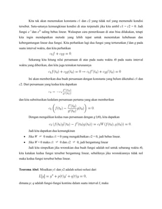 Kita tak akan menemukan konstanta c1 dan c2 yang tidak nol yang memenuhi kondisi
tersebut. Satu-satunya kemungkinan kondisi di atas terpenuhi jika kita ambil c1 = c2 = 0. Jadi
fungsi e t
dan e2t
saling bebas linear. Walaupun cara pemeriksaan di atas bisa dilakukan, tetapi
kita ingin mendapatkan metode yang lebih tepat untuk menentukan kebebasan dan
kebergantungan linear dua fungsi. Kita perhatikan lagi dua fungsi yang terturunkan f dan g pada
suatu interval waktu, dan kita perhatikan
Sekarang kita hitung nilai persamaan di atas pada suatu waktu t0 pada suatu interval
waktu yang diberikan, dan kita juga temukan turunannya
Ini akan memberikan dua buah persamaan dengan konstanta yang belum diketahui c1 dan
c2. Dari persamaan yang kedua kita dapatkan
dan kita substitusikan kedalam persamaan pertama yang akan memberikan
Dengan mengalikan kedua ruas persamaan dengan g’(t0), kita dapatkan
Jadi kita dapatkan dua kemungkinan
Jika W 0 maka c1 = 0 yang mengakibatkan c2 = 0, jadi bebas linear.
Jika W = 0 maka c1 0 dan c2 0, jadi bergantung linear
Jadi kita simpulkan jika wronskian dua buah fungsi adalah nol untuk sebarang waktu t0,
kita katakan kedua fungsi tersebut bergantung linear, sebaliknya jika wronskiannya tidak nol
maka kedua fungsi tersebut bebas linear.
Teorema Abel. Misalkan y1 dan y2 adalah solusi-solusi dari
dimana p; q adalah fungsi-fungsi kontinu dalam suatu interval I, maka
 