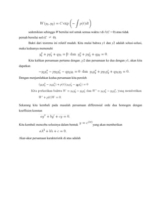 sedemikian sehingga W bernilai nol untuk semua waktu t di I (C = 0) atau tidak
pernah bernilai nol (C 0).
Bukti dari teorema ini relatif mudah. Kita mulai bahwa y1 dan y2 adalah solusi-solusi,
maka keduanya memenuhi
Kita kalikan persamaan pertama dengan ¡y2 dan persamaan ke dua dengan y1, akan kita
dapatkan
Dengan menjumlahkan kedua persamaan kita peroleh
Sekarang kita kembali pada masalah persamaan differensial orde dua homogen dengan
koeffisien konstan
Kita kembali mencoba solusinya dalam bentuk yang akan memberikan
Akar-akar persamaan karakteristik di atas adalah
 