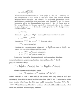 Solusi-solusi kita tersebut di atas masih terlalu rumit dan panjang. Kita dapat
menyederhanakannya dengan memperkenalkan dua solusi baru, yakni Y1 dan Y2
yang kita definisikan sebagai
Dan kita dapatkan solusi umumnya sebagai
dimana konstanta c1 dan c2 kita tentukan dari kondisi awal yang diberikan. Kita bias
menyatakan solusi-solusi y1 dan y2 dengan solusi-solusi baru Y1 dan Y2, dikarenakan semua
solusi tersebut bebas linear dan kita dapat mudah menemukan Wronskian W(Y1, Y2) =
. Jadi kita simpulakan bahwa kombinasi solusi-solusi Y1 dan Y2 merupakan solusi
umum dari persamaan differensial yang diberikan.
 
