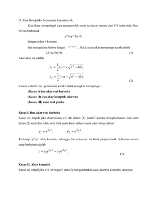 D. Akar Kompleks Persamaan Karakteristik
Kita akan mempelajari cara memperoleh suatu selesaian umum dari PD linier orde Dua.
PD itu berbentuk
y”+ay’+by=0,
dengan a dan b konstan.
kita mengetahui bahwa fungsi . Jika λ suatu akar persamaan karakteristik
λ2+aλ+by=0. (1)
Akar-akar itu adalah
(2)
Karena a dan b real, persamaan karakteristik mungkin mempunyai :
(Kasus I) dua akar real berbeda
(Kasus II) dua akar komplek sekawan
(Kasus III) akar real ganda.
Kasus I. Dua akar real berbeda
Kasus ini terjadi jika diskriminan a^2-4b dalam (1) positif, karena mengakibatkan nilai akar
dalam (2) real (dan tidak nol). Jadi suatu basis dalam suatu intervalnya adalah
Tentusaja y2/y1 tidak konstan, sehingga dua selesaian itu tidak proporsional. Selesaian umum
yang berkaitan adalah
(3)
Kasus II. Akar komplek
Kasus ini terjadi jika a^2-4b negatif, dan (2) mengakibatkan akar-akarnya komplek sekawan,
 