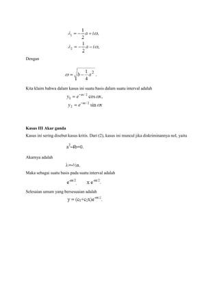 Dengan
Kita klaim bahwa dalam kasus ini suatu basis dalam suatu interval adalah
Kasus III Akar ganda
Kasus ini sering disebut kasus kritis. Dari (2), kasus ini muncul jika diskriminannya nol, yaitu
Akarnya adalah
Maka sebagai suatu basis pada suatu interval adalah
Selesaian umum yang bersesuaian adalah
 