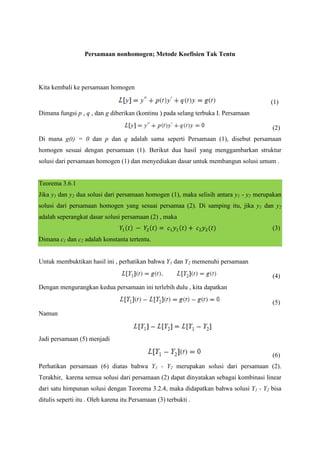 Persamaan nonhomogen; Metode Koefisien Tak Tentu

Kita kembali ke persamaan homogen
(1)
Dimana fungsi p , q , dan g diberikan (kontinu ) pada selang terbuka I. Persamaan
(2)
Di mana g(t) = 0 dan p dan q adalah sama seperti Persamaan (1), disebut persamaan
homogen sesuai dengan persamaan (1). Berikut dua hasil yang menggambarkan struktur
solusi dari persamaan homogen (1) dan menyediakan dasar untuk membangun solusi umum .

Teorema 3.6.1
Jika y1 dan y2 dua solusi dari persamaan homogen (1), maka selisih antara y1 - y2 merupakan
solusi dari persamaan homogen yang sesuai persamaa (2). Di samping itu, jika y1 dan y2
adalah seperangkat dasar solusi persamaan (2) , maka
(3)
Dimana c1 dan c2 adalah konstanta tertentu.
Untuk membuktikan hasil ini , perhatikan bahwa Y1 dan Y2 memenuhi persamaan
(4)
Dengan mengurangkan kedua persamaan ini terlebih dulu , kita dapatkan
(5)
Namun

Jadi persamaan (5) menjadi
(6)
Perhatikan persamaan (6) diatas bahwa Y1 - Y2 merupakan solusi dari persamaan (2).
Terakhir, karena semua solusi dari persamaan (2) dapat dinyatakan sebagai kombinasi linear
dari satu himpunan solusi dengan Teorema 3.2.4, maka didapatkan bahwa solusi Y1 - Y2 bisa
ditulis seperti itu . Oleh karena itu Persamaan (3) terbukti .

 