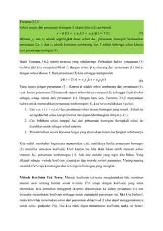 Teorema 3.6.2
Solusi umum dari persamaan homogen (1) dapat ditulis dalam bentuk
y=

(7)

Dimana y1 dan y2 adalah seperangkat dasar solusi dari persamaan homogen berdasarkan
persamaan (2), c1 dan c2 adalah konstanta sembarang, dan Y adalah beberapa solusi khusus
dari persamaan homogen (1) .

Bukti Teorema 3.6.2 seperti teorema yang sebelumnya. Perhatikan bahwa persamaan (3)
berlaku jika kita mengidentifikasi Y1 dengan solusi

sembarang dari persamaan (1) dan y2

dengan solusi khusus Y. Dari persamaan (3) kita sehingga memperoleh
(8)
Yang setara dengan persamaan (7) . Karena

adalah solusi sembarang dari persamaan (1),

ruas kanan persamaan (7) termasuk semua solusi dari persamaan (1), sehingga dapat disebut
sebagai solusi umum dari persamaan (1). Dengan kata lain, Teorema 3.6.2 menyatakan
bahwa untuk memecahkan persamaan nonhomogen (1), kita harus melakukan tiga hal :
1. Cari c1y1 ( t ) + c2y2(t) dari persamaan solusi umum homogen yang sesuai . Solusi ini
sering disebut solusi komplementer dan dapat dilambangkan dengan yc( t ).
2. Cari beberapa solusi tunggal Y(t) dari persamaan homogen. Seringkali solusi ini
diarahkan untuk sebagai solusi tertentu.
3. Menambahkan secara bersama fungsi yang ditemukan dalam dua langkah sebelumnya

Kita sudah membahas bagaimana menemukan yc(t), setidaknya ketika persamaan homogen
(2) memiliki konstanta koefisien. Oleh karena itu, kita akan fokus untuk mencari solusi
tertentu Y(t) persamaan nonhomogen (1). Ada dua metode yang ingin kita bahas. Yang
dikenal sebagai metode koefisien ditentukan dan metode variasi parameter. Masing-masing
memiliki beberapa keuntungan dan beberapa kekurangan yang mungkin .

Metode Koefisien Tak Tentu. Metode koefisien tak-tentu mengharuskan kita membuat
asumsi awal tentang bentuk solusi tertentu Y(t), tetapi dengan koefisien yang tidak
ditentukan. lalu kemudian mengganti ekspresi diasumsikan ke dalam persamaan (1) dan
berusaha menentukan koefisien sehingga untuk memenuhi persamaan itu. Jika kita berhasil,
maka kita telah menemukan solusi dari persamaan diferensial (1) dan dapat menggunakannya
untuk solusi particuler Y(t). Jika kita tidak dapat menentukan koefisien, maka ini berarti

 