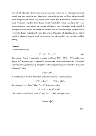 bahwa tidak ada solusi dari bentuk yang diasumsikan. Dalam hal ini kita dapat mengubah
asumsi awal dan mencoba lagi. Keuntungan utama dari metode koefisien tak-tentu adalah
untuk mengeksekusi asumsi yang dibuat untuk bentuk Y(t). Keterbatasan utamanya adalah
untuk persamaan yang kita dapat dengan mudah menuliskan bentuk yang benar dari solusi
tertentu di muka. Untuk alasan ini , metode ini biasanya hanya digunakan untuk masalah di
mana persamaan homogen memiliki konstanta koefisien dan istilah homogen yang terdiri dari
polinomial, fungsi eksponensial, sinus, dan cosinus. Meskipun ada keterbatasan ini, metode
koefisien tak-tentu berguna untuk memecahkan banyak masalah yang memiliki aplikasi
penting.

Contoh 1
Tenemukan solusi dari
(9)
Kita mencari fungsi Y sedemikian sehingga kombinasi Y”(t) - 3Y’(t) - 4Y(t) adalah sama
dengan 3e2t. Karena fungsi eksponensial mereproduksi dirinya sendiri melalui diferensiasi,
cara untuk mencapai hasil yang diinginkan adalah dengan mengasumsikan bahwa Y(t) adalah
beberapa e2t yaitu,

di mana koefisien A belum ditentukan. Untuk menemukan A kita menghitung

dan mengganti y, y’, dan y” dalam Pers. (9). Kita memperoleh

Oleh karena itu -6Ae2t harus sama 3e2t, jadi A = -1/2. Jadi solusinya adalah

(10)

 