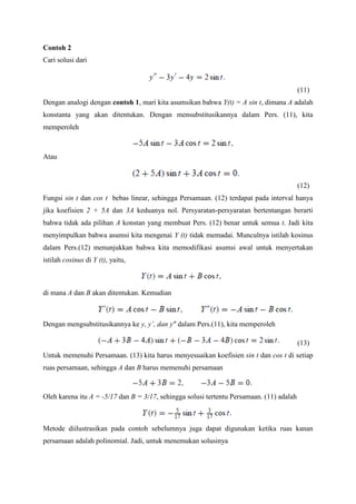Contoh 2
Cari solusi dari

(11)
Dengan analogi dengan contoh 1, mari kita asumsikan bahwa Y(t) = A sin t, dimana A adalah
konstanta yang akan ditentukan. Dengan mensubstitusikannya dalam Pers. (11), kita
memperoleh

Atau

(12)
Fungsi sin t dan cos t bebas linear, sehingga Persamaan. (12) terdapat pada interval hanya
jika koefisien 2 + 5A dan 3A keduanya nol. Persyaratan-persyaratan bertentangan berarti
bahwa tidak ada pilihan A konstan yang membuat Pers. (12) benar untuk semua t. Jadi kita
menyimpulkan bahwa asumsi kita mengenai Y (t) tidak memadai. Munculnya istilah kosinus
dalam Pers.(12) menunjukkan bahwa kita memodifikasi asumsi awal untuk menyertakan
istilah cosinus di Y (t), yaitu,

di mana A dan B akan ditentukan. Kemudian

Dengan mengsubstitusikannya ke y, y’, dan y” dalam Pers.(11), kita memperoleh
(13)
Untuk memenuhi Persamaan. (13) kita harus menyesuaikan koefisien sin t dan cos t di setiap
ruas persamaan, sehingga A dan B harus memenuhi persamaan

Oleh karena itu A = -5/17 dan B = 3/17, sehingga solusi tertentu Persamaan. (11) adalah

Metode diilustrasikan pada contoh sebelumnya juga dapat digunakan ketika ruas kanan
persamaan adalah polinomial. Jadi, untuk menemukan solusinya

 