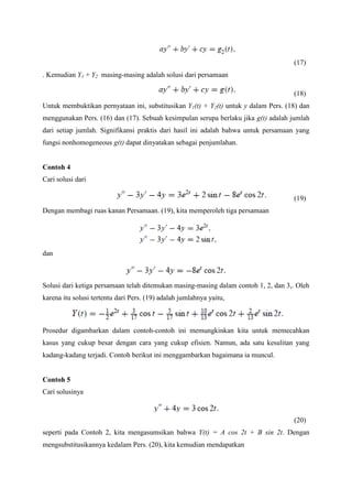 (17)
. Kemudian Y1 + Y2 masing-masing adalah solusi dari persamaan
(18)
Untuk membuktikan pernyataan ini, substitusikan Y1(t) + Y2(t) untuk y dalam Pers. (18) dan
menggunakan Pers. (16) dan (17). Sebuah kesimpulan serupa berlaku jika g(t) adalah jumlah
dari setiap jumlah. Signifikansi praktis dari hasil ini adalah bahwa untuk persamaan yang
fungsi nonhomogeneous g(t) dapat dinyatakan sebagai penjumlahan.

Contoh 4
Cari solusi dari
(19)
Dengan membagi ruas kanan Persamaan. (19), kita memperoleh tiga persamaan

dan

Solusi dari ketiga persamaan telah ditemukan masing-masing dalam contoh 1, 2, dan 3,. Oleh
karena itu solusi tertentu dari Pers. (19) adalah jumlahnya yaitu,

Prosedur digambarkan dalam contoh-contoh ini memungkinkan kita untuk memecahkan
kasus yang cukup besar dengan cara yang cukup efisien. Namun, ada satu kesulitan yang
kadang-kadang terjadi. Contoh berikut ini menggambarkan bagaimana ia muncul.

Contoh 5
Cari solusinya

(20)
seperti pada Contoh 2, kita mengasumsikan bahwa Y(t) = A cos 2t + B sin 2t. Dengan
mengsubstitusikannya kedalam Pers. (20), kita kemudian mendapatkan

 