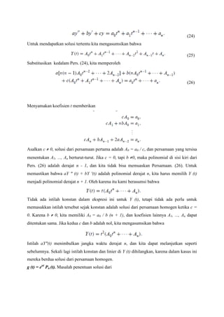(24)
Untuk mendapatkan solusi tertentu kita mengasumsikan bahwa
(25)
Substitusikan kedalam Pers. (24), kita memperoleh

(26)

Menyamakan koefisien t memberikan

Asalkan c ≠ 0, solusi dari persamaan pertama adalah A0 = a0 / c, dan persamaan yang tersisa
menentukan A1, ..., An berturut-turut. Jika c = 0, tapi b ≠0, maka polinomial di sisi kiri dari
Pers. (26) adalah derajat n - 1, dan kita tidak bisa memuaskan Persamaan. (26). Untuk
memastikan bahwa aY “ (t) + bY ‘(t) adalah polinomial derajat n, kita harus memilih Y (t)
menjadi polinomial derajat n + 1. Oleh karena itu kami berasumsi bahwa

Tidak ada istilah konstan dalam ekspresi ini untuk Y (t), tetapi tidak ada perlu untuk
memasukkan istilah tersebut sejak konstan adalah solusi dari persamaan homogen ketika c =
0. Karena b ≠ 0, kita memiliki A0 = a0 / b (n + 1), dan koefisien lainnya A1, ..., An dapat
ditentukan sama. Jika kedua c dan b adalah nol, kita mengasumsikan bahwa

Istilah aY“(t) menimbulkan jangka waktu derajat n, dan kita dapat melanjutkan seperti
sebelumnya. Sekali lagi istilah konstan dan linier di Y (t) dihilangkan, karena dalam kasus ini
mereka berdua solusi dari persamaan homogen.
g (t) = eαt Pn (t). Masalah penentuan solusi dari

 