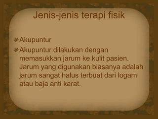 Jenis-jenis terapi fisik
Akupuntur
Akupuntur dilakukan dengan
memasukkan jarum ke kulit pasien.
Jarum yang digunakan biasanya adalah
jarum sangat halus terbuat dari logam
atau baja anti karat.
 