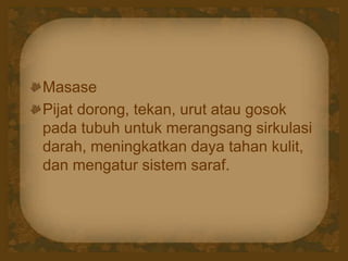 Masase
Pijat dorong, tekan, urut atau gosok
pada tubuh untuk merangsang sirkulasi
darah, meningkatkan daya tahan kulit,
dan mengatur sistem saraf.
 