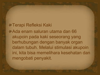 Terapi Refleksi Kaki
Ada enam saluran utama dan 66
akupoin pada kaki seseorang yang
berhubungan dengan banyak organ
dalam tubuh. Melalui stimulasi akupoin
ini, kita bisa memelihara kesehatan dan
mengobati penyakit.
 