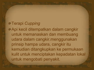 Terapi Cupping
Api kecil ditempatkan dalam cangkir
untuk memanaskan dan membuang
udara dalam cangkir.menggunakan
prinsip hampa udara, cangkir itu
kemudian ditangkupkan ke permukaan
kulit untuk menciptakan kepadatan lokal
untuk mengobati penyakit.
 