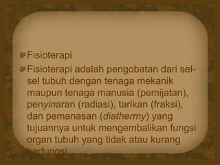 Fisioterapi
Fisioterapi adalah pengobatan dari sel-
sel tubuh dengan tenaga mekanik
maupun tenaga manusia (pemijatan),
penyinaran (radiasi), tarikan (fraksi),
dan pemanasan (diathermy) yang
tujuannya untuk mengembalikan fungsi
organ tubuh yang tidak atau kurang
berfungsi.
 