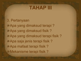 TAHAP III
3. Pertanyaan
Apa yang dimaksud terapi ?
Apa yang dimaksud fisik ?
Apa yang dimaksud terapi fisik ?
Apa saja jenis terapi fisik ?
Apa mafaat terapi fisik ?
Mekanisme terapi fisik ?
 