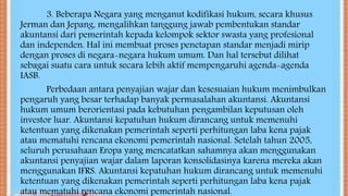 3. Beberapa Negara yang menganut kodifikasi hukum, secara khusus
Jerman dan Jepang, mengalihkan tanggung jawab pembentukan standar
akuntansi dari pemerintah kepada kelompok sektor swasta yang profesional
dan independen. Hal ini membuat proses penetapan standar menjadi mirip
dengan proses di negara-negara hukum umum. Dan hal tersebut dilihat
sebagai suatu cara untuk secara lebih aktif mempengaruhi agenda-agenda
IASB.
Perbedaan antara penyajian wajar dan kesesuaian hukum menimbulkan
pengaruh yang besar terhadap banyak permasalahan akuntansi. Akuntansi
hukum umum berorientasi pada kebutuhan pengambilan keputusan oleh
investor luar. Akuntansi kepatuhan hukum dirancang untuk memenuhi
ketentuan yang dikenakan pemerintah seperti perhitungan laba kena pajak
atau mematuhi rencana ekonomi pemerintah nasional. Setelah tahun 2005,
seluruh perusahaan Eropa yang mencatatkan sahamnya akan menggunakan
akuntansi penyajian wajar dalam laporan konsolidasinya karena mereka akan
menggunakan IFRS. Akuntansi kepatuhan hukum dirancang untuk memenuhi
ketentuan yang dikenakan pemerintah seperti perhitungan laba kena pajak
atau mematuhi rencana ekonomi pemerintah nasional.
 