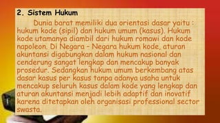 2. Sistem Hukum
Dunia barat memiliki dua orientasi dasar yaitu :
hukum kode (sipil) dan hukum umum (kasus). Hukum
kode utamanya diambil dari hukum romawi dan kode
napoleon. Di Negara – Negara hukum kode, aturan
akuntansi digabungkan dalam hukum nasional dan
cenderung sangat lengkap dan mencakup banyak
prosedur. Sedangkan hukum umum berkembang atas
dasar kasus per kasus tanpa adanya usaha untuk
mencakup seluruh kasus dalam kode yang lengkap dan
aturan akuntansi menjadi lebih adaptif dan inovatif
karena ditetapkan oleh organisasi professional sector
swasta.
 