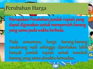 Perubahan Harga
Merupakan Perubahan jumlah rupiah yang
dapat digunakan untuk memperoleh barang
yang sama pada waktu berbeda.
Pada umumnya, harga barang-barang
cenderung naik sehingga diperlukan lebih
banyak jumlah rupiah untuk membeli
barang yang sama diwaktu kemudian.
 