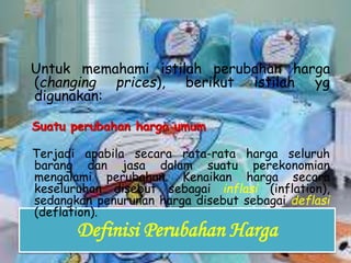 Definisi Perubahan Harga
Untuk memahami istilah perubahan harga
(changing prices), berikut istilah yg
digunakan:
Suatu perubahan harga umum
Terjadi apabila secara rata-rata harga seluruh
barang dan jasa dalam suatu perekonomian
mengalami perubahan. Kenaikan harga secara
keseluruhan disebut sebagai inflasi (inflation),
sedangkan penurunan harga disebut sebagai deflasi
(deflation).
 