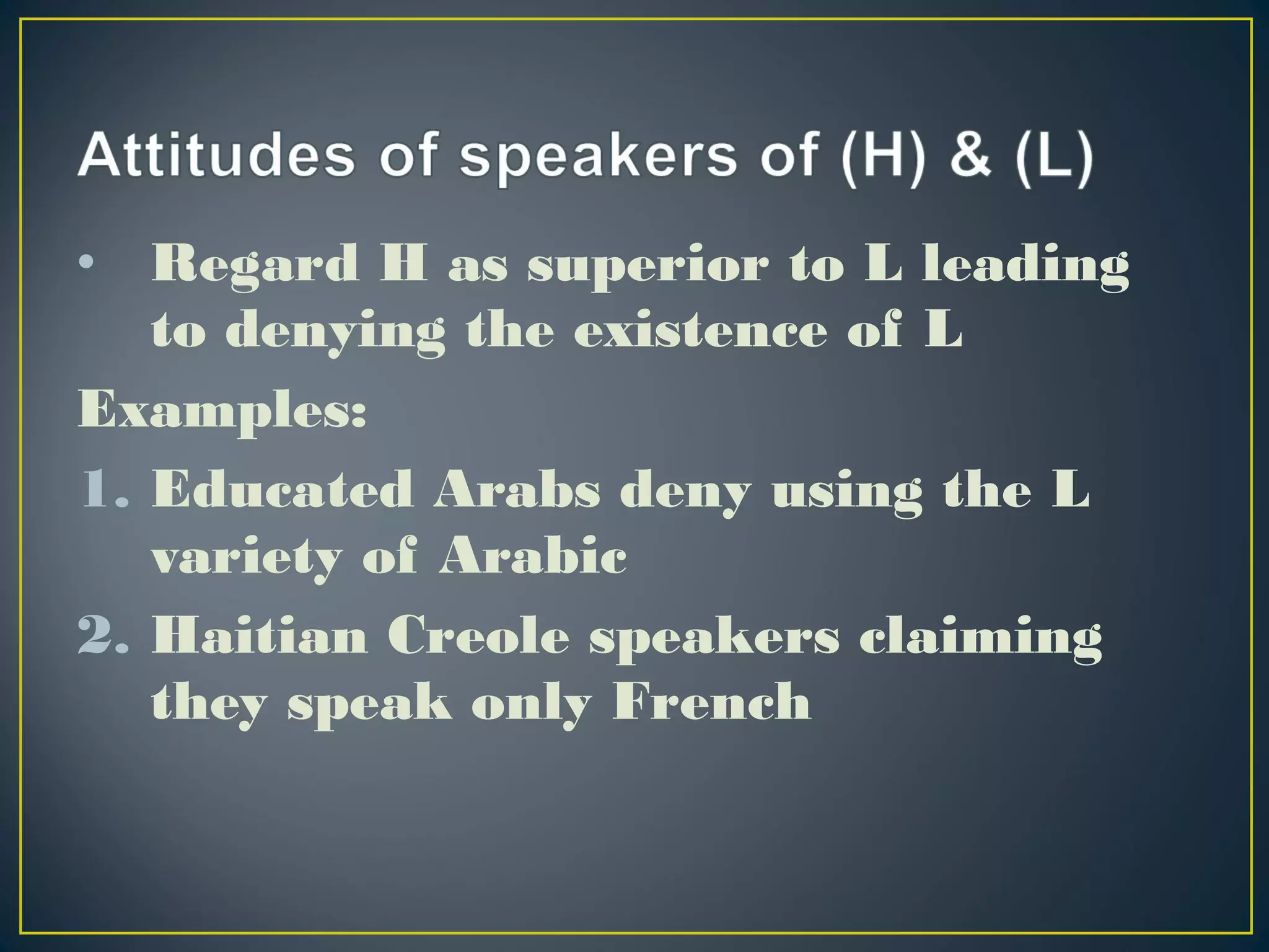 • Regard H as superior to L leading
to denying the existence of L
Examples:
1. Educated Arabs deny using the L
variety of Arabic
2. Haitian Creole speakers claiming
they speak only French
 
