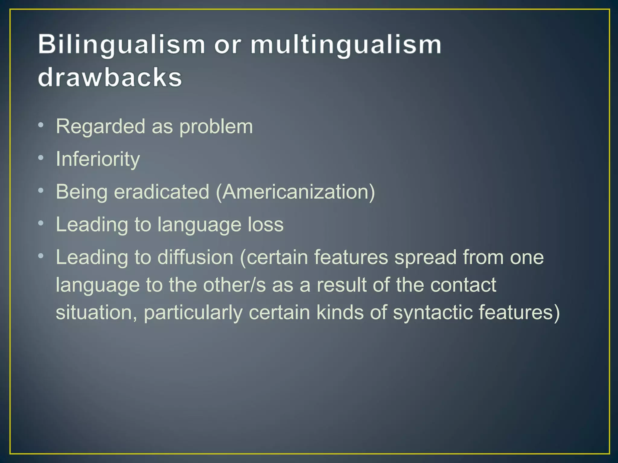 • Regarded as problem
• Inferiority
• Being eradicated (Americanization)
• Leading to language loss
• Leading to diffusion (certain features spread from one
language to the other/s as a result of the contact
situation, particularly certain kinds of syntactic features)
 